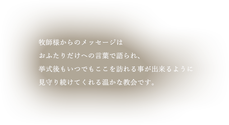 牧師様からのメッセージはおふたりだけへの言葉で語られ、挙式後もいつでもここを訪れる事が出来るように、見守り続けてくれる温かな教会です。